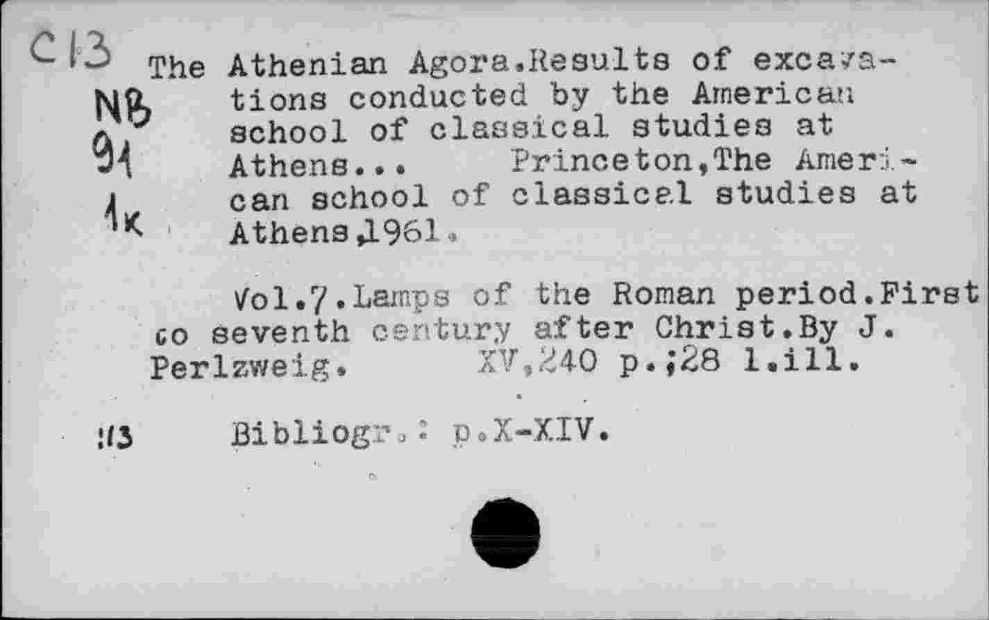 ﻿с і з The
Nb 91
Athenian Agora.Results of excavations conducted by the American school of classical studies at Athens... Princeton,The American school of classical studies at Athens Д961»
Vol«7»Lamps of the Roman period.First co seventh century after Christ.By J. Perlzweig. XV,Ü40 p.;28 l.ill.
US
Bibliog??«: p.x-XIV.